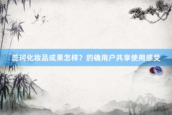 蕊珂化妆品成果怎样？的确用户共享使用感受