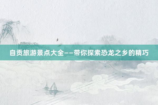 自贡旅游景点大全——带你探索恐龙之乡的精巧