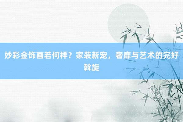 妙彩金饰画若何样？家装新宠，奢靡与艺术的完好斡旋