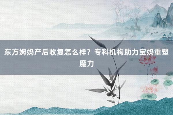 东方姆妈产后收复怎么样？专科机构助力宝妈重塑魔力